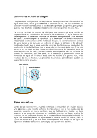 Consecuencias del puente de hidrógeno 
Los puentes de hidrógeno son los responsables de las propiedades características del 
agua; entre ellas, de la gran cohesión, o atracción mutua, de sus moléculas. La 
cohesión trae como consecuencia la alta tensión superficial que permite, por ejemplo, 
que una hoja de afeitar colocada delicadamente sobre la superficie del agua flote. 
La enorme cantidad de puentes de hidrógeno que presenta el agua también es 
responsable de su resistencia a los cambios de temperatura. El agua tiene un alto 
calor específico -o capacidad calorífica- un alto calor de vaporización y un alto calor 
de fusión. La acción capilar -o capilaridad - y la imbibición son también fenómenos 
relacionados con las uniones entre moléculas de agua. Si se mantienen dos láminas 
de vidrio juntas y se sumerge un extremo en agua, la cohesión y la adhesión 
combinadas harán que el agua ascienda entre las dos láminas por capilaridad. De 
igual modo, la capilaridad hace que el agua suba por tubos de vidrio muy finos, que 
ascienda en un papel secante, o que atraviese lentamente los pequeños espacios 
entre las partículas del suelo y, de esta manera, esté disponible para las raíces de las 
plantas. La imbibición, por otra parte, es la absorción o penetración capilar de 
moléculas de agua en sustancias tales como la madera o la gelatina que, como 
resultado de ello, se hinchan. Las presiones desarrolladas por imbibición pueden ser 
sorprendentemente grandes. 
El agua como solvente 
Dentro de los sistemas vivos, muchas sustancias se encuentran en solución acuosa. 
Una solución es una mezcla uniforme de moléculas de dos o más sustancias. La 
sustancia presente en mayor cantidad, que es habitualmente líquida, se llama 
solvente, y las sustancias presentes en cantidades menores se llaman solutos. La 
polaridad de las moléculas de agua es la responsable de la capacidad solvente del 
agua. Las moléculas polares de agua tienden a separar sustancias iónicas, como el 
cloruro de sodio (NaCl), en sus iones constituyentes. Las moléculas de agua se 
aglomeran alrededor de los iones con carga y los separan unos de otros. 
 
