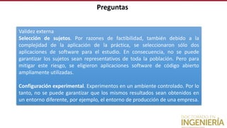 Preguntas
Validez externa
Selección de sujetos. Por razones de factibilidad, también debido a la
complejidad de la aplicación de la práctica, se seleccionaron sólo dos
aplicaciones de software para el estudio. En consecuencia, no se puede
garantizar los sujetos sean representativos de toda la población. Pero para
mitigar este riesgo, se eligieron aplicaciones software de código abierto
ampliamente utilizadas.
Configuración experimental. Experimentos en un ambiente controlado. Por lo
tanto, no se puede garantizar que los mismos resultados sean obtenidos en
un entorno diferente, por ejemplo, el entorno de producción de una empresa.
 