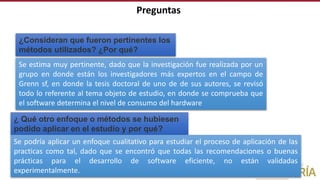 Preguntas
¿Consideran que fueron pertinentes los
métodos utilizados? ¿Por qué?
¿ Qué otro enfoque o métodos se hubiesen
podido aplicar en el estudio y por qué?
Se podría aplicar un enfoque cualitativo para estudiar el proceso de aplicación de las
practicas como tal, dado que se encontró que todas las recomendaciones o buenas
prácticas para el desarrollo de software eficiente, no están validadas
experimentalmente.
Se estima muy pertinente, dado que la investigación fue realizada por un
grupo en donde están los investigadores más expertos en el campo de
Grenn sf, en donde la tesis doctoral de uno de de sus autores, se revisó
todo lo referente al tema objeto de estudio, en donde se comprueba que
el software determina el nivel de consumo del hardware
 