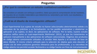 Preguntas
¿Por qué lo consideran un estudio cualitativo/cuantitativo?
Se considera un estudio con enfoque cuantitivo, dado que para la comprobación de las hipótesis,
se requiere de un modelo matemático que determine su veracidad y por tanto, sus resultados y
contribuciones al problema.
¿Cuál es el diseño de investigación utilizado?
Cuasi Experimental (Los sujetos de estudio no fueron seleccionados aletoriamente) xebido a la
naturaleza de las prácticas y su formalización, no fue posible automatizar y aleatorizar su
aplicación a los sujetos, es decir, las aplicaciones de software. Por lo tanto, nuestro estudio
empírico califica como un cuasi-experimento Wohlinetal. (2012), ya que los tratamientos se
aplicaron manualmente a dos aplicaciones de software seleccionadas. Elegimos dos productos
de código abierto comúnmente utilizados: el servidor Web Apache y el servidor de base de
datos MySQL. El mismo criterio utilizado para la selección de objetos guio esta elección: el
amplio uso de estos productos garantiza relevancia para los profesionales, y su naturaleza de
código abierto nos permitió acceder fácilmente a su código fuente con fines de instrumentación.
 