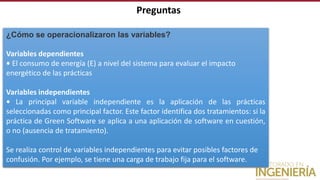 Preguntas
¿Cómo se operacionalizaron las variables?
Variables dependientes
• El consumo de energía (E) a nivel del sistema para evaluar el impacto
energético de las prácticas
Variables independientes
• La principal variable independiente es la aplicación de las prácticas
seleccionadas como principal factor. Este factor identifica dos tratamientos: si la
práctica de Green Software se aplica a una aplicación de software en cuestión,
o no (ausencia de tratamiento).
Se realiza control de variables independientes para evitar posibles factores de
confusión. Por ejemplo, se tiene una carga de trabajo fija para el software.
 