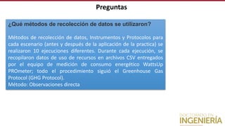 ¿Qué métodos de recolección de datos se utilizaron?
Métodos de recolección de datos, Instrumentos y Protocolos para
cada escenario (antes y después de la aplicación de la practica) se
realizaron 10 ejecuciones diferentes. Durante cada ejecución, se
recopilaron datos de uso de recursos en archivos CSV entregados
por el equipo de medición de consumo energético WattsUp
PROmeter; todo el procedimiento siguió el Greenhouse Gas
Protocol (GHG Protocol).
Método: Observaciones directa
Preguntas
 