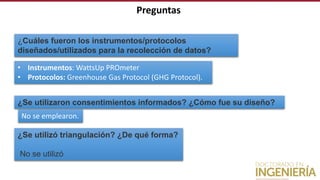 Preguntas
¿Cuáles fueron los instrumentos/protocolos
diseñados/utilizados para la recolección de datos?
• Instrumentos: WattsUp PROmeter
• Protocolos: Greenhouse Gas Protocol (GHG Protocol).
¿Se utilizaron consentimientos informados? ¿Cómo fue su diseño?
No se emplearon.
¿Se utilizó triangulación? ¿De qué forma?
No se utilizó
 