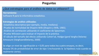 Herramienta:
Software R para la informática estadística.
Estrategias de análisis utilizadas:
-Estadística descriptiva (por ejemplo, media, mediana).
-Prueba de normalidad de Shapiro-Wilk (Shapiro y Wilk, 1965).
-Análisis de correlación utilizando el coeficiente de Spearman.
-Prueba Wilcoxon para evaluar el impacto de la práctica.
-El cálculo del tamaño del efecto utilizando Cohen'sd, Hedges'gand Vargha Delaney
Ameasure (VarghaandDelaney, 2000)
Se elige un nivel de significación α = 0,05 para todos los cuatro ensayos, es decir,
Acepta 5% de probabilidad de error de tipo I (rechazando la la hipótesis nula cuando es
realmente cierto).
¿Qué estrategias para el análisis de datos se utilizaron?
Preguntas
 