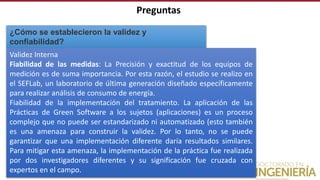 Preguntas
¿Cómo se establecieron la validez y
confiabilidad?
Validez Interna
Fiabilidad de las medidas: La Precisión y exactitud de los equipos de
medición es de suma importancia. Por esta razón, el estudio se realizo en
el SEFLab, un laboratorio de última generación diseñado específicamente
para realizar análisis de consumo de energía.
Fiabilidad de la implementación del tratamiento. La aplicación de las
Prácticas de Green Software a los sujetos (aplicaciones) es un proceso
complejo que no puede ser estandarizado ni automatizado (esto también
es una amenaza para construir la validez. Por lo tanto, no se puede
garantizar que una implementación diferente daría resultados similares.
Para mitigar esta amenaza, la implementación de la práctica fue realizada
por dos investigadores diferentes y su significación fue cruzada con
expertos en el campo.
 
