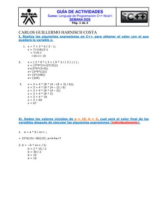 GUÍA DE ACTIVIDADES
                             Curso: Lenguaje de Programación C++ Nivel I
                                           SEMANA DOS
                                                  Pág. 1 de 2


CARLOS GUILLERMO HARNISCH COSTA
I. Realiza las siguientes expresiones en C++ para obtener el valor con el que
quedará la variable x.

     1. x = 7 + 3 * 6 / 2 - 1;
        x = 7+(18)/2-1
          = 7+9-1
           =16-1= 15

2.      x=(3*9*(3+(9*3/(3))));
        x = (3*9*(3+(27/3))))
        x=(3*9*(3+9))
        x= (3*9*(12))
        x= (3*(108))
        x= (324)

3.      x   =   3+   4*   (8 *   (4 – (9 + 3) / 6));
        x   =   3+   4*   (8 *   (4 – 12 / 6)
        x   =   3+   4*   (8 *   (4 – 2))
        x   =   3+   4*   (8 *   2)
        x   =   3+   4*   16
        x   =   3+   64
        x   =   67




II. Dados los valores iniciales de a = 15, b = 3, cual será el valor final de las
variables después de ejecutar las siguientes expresiones (individualmente).


1.   a = a * 6 / a++ ;

= 15*6/15= 90/(15) ;a=6a=7

2. b = --b * a++ / b;
       b = 2 * 15 / 2
       b = 30 / 2
       b = 15
       a = 16
 