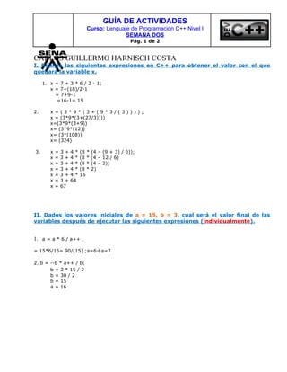 GUÍA DE ACTIVIDADES
                            Curso: Lenguaje de Programación C++ Nivel I
                                          SEMANA DOS
                                                  Pág. 1 de 2


CARLOS GUILLERMO HARNISCH COSTA
I. Realiza las siguientes expresiones en C++ para obtener el valor con el que
quedará la variable x.

     1. x = 7 + 3 * 6 / 2 - 1;
        x = 7+(18)/2-1
          = 7+9-1
           =16-1= 15

2.      x=(3*9*(3+(9*3/(3))));
        x = (3*9*(3+(27/3))))
        x=(3*9*(3+9))
        x= (3*9*(12))
        x= (3*(108))
        x= (324)

3.      x   =   3+   4*   (8 *   (4 – (9 + 3) / 6));
        x   =   3+   4*   (8 *   (4 – 12 / 6)
        x   =   3+   4*   (8 *   (4 – 2))
        x   =   3+   4*   (8 *   2)
        x   =   3+   4*   16
        x   =   3+   64
        x   =   67




II. Dados los valores iniciales de a = 15, b = 3, cual será el valor final de las
variables después de ejecutar las siguientes expresiones (individualmente).


1. a = a * 6 / a++ ;

= 15*6/15= 90/(15) ;a=6a=7

2. b = --b * a++ / b;
       b = 2 * 15 / 2
       b = 30 / 2
       b = 15
       a = 16
 