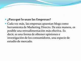  ¿Para qué lo usan las Empresas?
 Cada vez más, las empresas apuestan blogs como
herramienta de Marketing Directo. De esta manera, es
posible una retroalimentación más efectiva. Es
decir, es una forma de obtener opiniones e
investigación de los consumidores, una especie de
estudio de mercado.
 