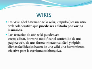 WIKIS
 Un Wiki (del hawaiano wiki wiki, «rápido») es un sitio
web colaborativo que puede ser editado por varios
usuarios.
 Los usuarios de una wiki pueden así
crear, editar, borrar o modificar el contenido de una
página web, de una forma interactiva, fácil y rápida;
dichas facilidades hacen de una wiki una herramienta
efectiva para la escritura colaborativa.
 