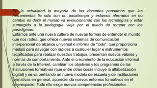 En la actualidad la mayoría de los docentes pensamos que las
herramientas tic solo son un pasatiempo y estamos aferrados en no
cambio es decir el mundo va evolucionando con las tecnologías y estar
sumergido a la pedagogía vieja por el miedo de romper con los
paradigmas.
Estamos ante una nueva cultura de nuevas formas de entender el mundo
que nos rodea, que ofrece nuevos sistemas de comunicación
interpersonal de alcance universal e informa de "todo", que proporciona
medios para navegar con rapidez a cualquier lugar e instrumentos
tecnificados para realizar nuestros trabajos, presentan nuevos valores y
normas de comportamiento. Ante el crecimiento de la educación informal
a través de la Internet, cambian los objetivos y los programas de las
instituciones formativas (que entre otras cosas incluye la alfabetización
digital) y se va perfilando un nuevo modelo de escuela y de instituciones
formativas en general, apareciendo nuevos entornos formativos en el
ciberespacio. Todo ello exige nuevas competencias profesionales.

 