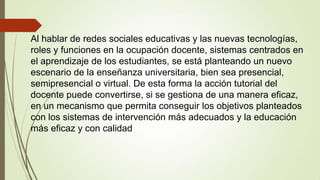 Al hablar de redes sociales educativas y las nuevas tecnologías,
roles y funciones en la ocupación docente, sistemas centrados en
el aprendizaje de los estudiantes, se está planteando un nuevo
escenario de la enseñanza universitaria, bien sea presencial,
semipresencial o virtual. De esta forma la acción tutorial del
docente puede convertirse, si se gestiona de una manera eficaz,
en un mecanismo que permita conseguir los objetivos planteados
con los sistemas de intervención más adecuados y la educación
más eficaz y con calidad

 