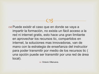 
 Puede existir el caso que en donde se vaya a
impartir la formación, no exista un fácil acceso a la
red ni internet gratis, esto hace una gran limitante
en aprovechar los recursos tic, compartidos en
internet, la soluciones mas innovadoras, van de
mano con la estrategia de enseñanza del instructor
para poder transmitir por medio de los recursos tic (
una opción puede ser transmitir por una red de área
local).
 Octavio Villanueva.
 