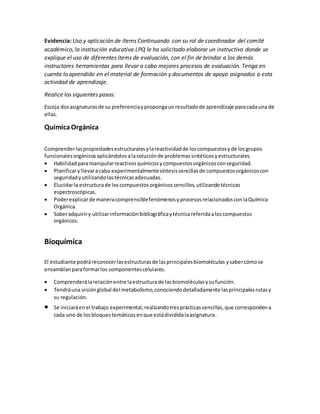 Evidencia: Uso y aplicación de ítems Continuando con su rol de coordinador del comité
académico, la institución educativa LPQ le ha solicitado elaborar un instructivo donde se
explique el uso de diferentes ítems de evaluación, con el fin de brindar a los demás
instructores herramientas para llevar a cabo mejores procesos de evaluación. Tenga en
cuenta lo aprendido en el material de formación y documentos de apoyo asignados a esta
actividad de aprendizaje.
Realice los siguientes pasos:
Escoja dosasignaturasde su preferenciaypropongaunresultadode aprendizaje paracadauna de
ellas.
QuímicaOrgánica
Comprenderlaspropiedadesestructuralesylareactividadde loscompuestosyde losgrupos
funcionalesorgánicosaplicándolosalasoluciónde problemassintéticosyestructurales.
 Habilidadparamanipularreactivosquímicosycompuestosorgánicosconseguridad.
 Planificaryllevaracabo experimentalmentesíntesissencillasde compuestosorgánicoscon
seguridadyutilizandolastécnicasadecuadas.
 Elucidarla estructurade loscompuestosorgánicossencillos,utilizandotécnicas
espectroscópicas.
 Poderexplicarde maneracomprensiblefenómenosyprocesosrelacionadosconlaQuímica
Orgánica.
 Saberadquiriry utilizarinformaciónbibliográficaytécnicareferidaaloscompuestos
orgánicos.
Bioquímica
El estudiante podráreconocerlasestructurasde lasprincipalesbiomoléculas ysabercómose
ensamblanparaformarlos componentescelulares.
 Comprenderálarelaciónentre laestructurade lasbiomoléculasysufunción.
 Tendráuna visiónglobal del metabolismo,conociendodetalladamente lasprincipalesrutasy
su regulación.
 Se iniciaráenel trabajo experimental,realizandotresprácticassencillas,que correspondena
cada uno de losbloquestemáticosenque estádivididalaasignatura.
 