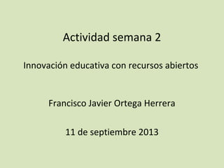 Actividad semana 2
Innovación educativa con recursos abiertos
Francisco Javier Ortega Herrera
11 de septiembre 2013
 