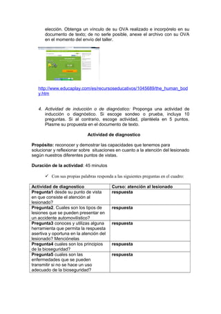 elección. Obtenga un vínculo de su OVA realizado e incorpórelo en su
documento de texto; de no serle posible, anexe el archivo con su OVA
en el momento del envío del taller.

http://www.educaplay.com/es/recursoseducativos/1045689/the_human_bod
y.htm
4. Actividad de inducción o de diagnóstico: Proponga una actividad de
inducción o diagnóstico. Si escoge sondeo o prueba, incluya 10
preguntas. Si al contrario, escoge actividad, plantéela en 5 puntos.
Plasme su propuesta en el documento de texto.
Actividad de diagnostico
Propósito: reconocer y demostrar las capacidades que tenemos para
solucionar y reflexionar sobre situaciones en cuanto a la atención del lesionado
según nuestros diferentes puntos de vistas.
Duración de la actividad: 45 minutos
 Con sus propias palabras responda a las siguientes preguntas en el cuadro:
Actividad de diagnostico
Pregunta1 desde su punto de vista
en que consiste el atención al
lesionado?
Pregunta2. Cuales son los tipos de
lesiones que se pueden presentar en
un accidente automovilístico?
Pregunta3 conoces y utilizas alguna
herramienta que permita la respuesta
asertiva y oportuna en la atención del
lesionado? Menciónelas
Pregunta4 cuales son los principios
de la bioseguridad?
Pregunta5 cuales son las
enfermedades que se pueden
transmitir si no se hace un uso
adecuado de la bioseguridad?

Curso: atención al lesionado
respuesta
respuesta
respuesta

respuesta
respuesta

 