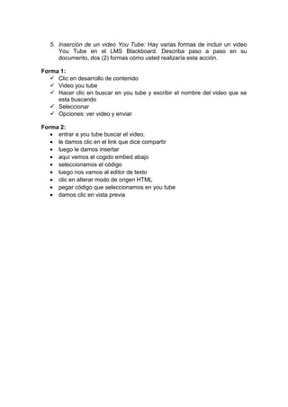5. Inserción de un video You Tube: Hay varias formas de incluir un video
You Tube en el LMS Blackboard. Describa paso a paso en su
documento, dos (2) formas cómo usted realizaría esta acción.
Forma 1:
 Clic en desarrollo de contenido
 Video you tube
 Hacer clic en buscar en you tube y escribir el nombre del video que se
esta buscando
 Seleccionar
 Opciones: ver video y enviar
Forma 2:
• entrar a you tube buscar el video,
• le damos clic en el link que dice compartir
• luego le damos insertar
• aquí vemos el cogido embed abajo
• seleccionamos el código
• luego nos vamos al editor de texto
• clic en alterar modo de origen HTML
• pegar código que seleccionamos en you tube
• damos clic en vista previa

 