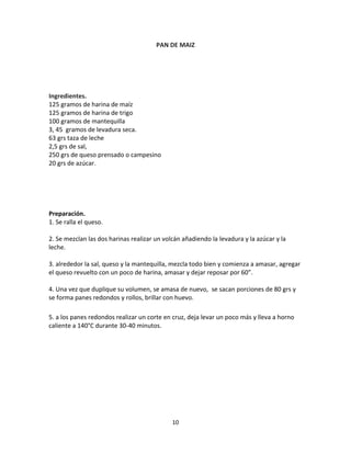 PAN DE MAIZ




Ingredientes.
125 gramos de harina de maíz
125 gramos de harina de trigo
100 gramos de mantequilla
3, 45 gramos de levadura seca.
63 grs taza de leche
2,5 grs de sal,
250 grs de queso prensado o campesino
20 grs de azúcar.




Preparación.
1. Se ralla el queso.

2. Se mezclan las dos harinas realizar un volcán añadiendo la levadura y la azúcar y la
leche.

3. alrededor la sal, queso y la mantequilla, mezcla todo bien y comienza a amasar, agregar
el queso revuelto con un poco de harina, amasar y dejar reposar por 60”.

4. Una vez que duplique su volumen, se amasa de nuevo, se sacan porciones de 80 grs y
se forma panes redondos y rollos, brillar con huevo.

5. a los panes redondos realizar un corte en cruz, deja levar un poco más y lleva a horno
caliente a 140°C durante 30-40 minutos.




                                             10
 
