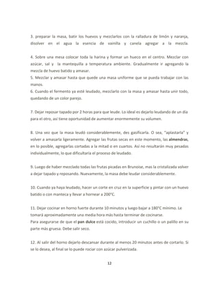 3. preparar la masa, batir los huevos y mezclarlos con la ralladura de limón y naranja,
disolver en el agua la esencia de vainilla y canela agregar a la mezcla.


4. Sobre una mesa colocar toda la harina y formar un hueco en el centro. Mezclar con
azúcar, sal y la mantequilla a temperatura ambiente. Gradualmente ir agregando la
mezcla de huevo batido y amasar.
5. Mezclar y amasar hasta que quede una masa uniforme que se pueda trabajar con las
manos.
6. Cuando el fermento ya esté leudado, mezclarlo con la masa y amasar hasta unir todo,
quedando de un color parejo.


7. Dejar reposar tapado por 2 horas para que leude. Lo ideal es dejarlo leudando de un día
para el otro, así tiene oportunidad de aumentar enormemente su volumen.


8. Una vez que la masa leudó considerablemente, des gasificarla. O sea, “aplastarla” y
volver a amasarla ligeramente. Agregar las frutas secas en este momento, las almendras,
en lo posible, agregarlas cortadas a la mitad o en cuartos. Así no resultarán muy pesadas
individualmente, lo que dificultaría el proceso de leudado.


9. Luego de haber mezclado todas las frutas picadas en Brunoise, mas la cristalizada volver
a dejar tapado y reposando. Nuevamente, la masa debe leudar considerablemente.


10. Cuando ya haya leudado, hacer un corte en cruz en la superficie y pintar con un huevo
batido o con manteca y llevar a hornear a 200°C.


11. Dejar cocinar en horno fuerte durante 10 minutos y luego bajar a 180°C mínimo. Le
tomará aproximadamente una media hora más hasta terminar de cocinarse.
Para asegurarse de que el pan dulce está cocido, introducir un cuchillo o un palillo en su
parte más gruesa. Debe salir seco.


12. Al salir del horno dejarlo descansar durante al menos 20 minutos antes de cortarlo. Si
se lo desea, al final se lo puede rociar con azúcar pulverizada.


                                              12
 