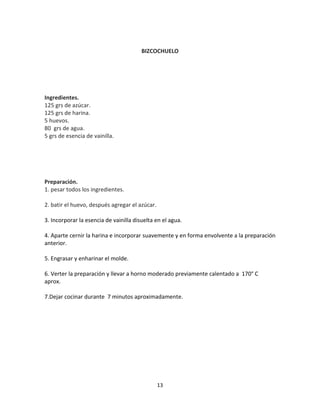 BIZCOCHUELO




Ingredientes.
125 grs de azúcar.
125 grs de harina.
5 huevos.
80 grs de agua.
5 grs de esencia de vainilla.




Preparación.
1. pesar todos los ingredientes.

2. batir el huevo, después agregar el azúcar.

3. Incorporar la esencia de vainilla disuelta en el agua.

4. Aparte cernir la harina e incorporar suavemente y en forma envolvente a la preparación
anterior.

5. Engrasar y enharinar el molde.

6. Verter la preparación y llevar a horno moderado previamente calentado a 170° C
aprox.

7.Dejar cocinar durante 7 minutos aproximadamente.




                                                13
 