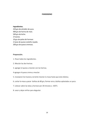 PANDEBONO




Ingredientes.
250 grs de almidón de yuca.
400 grs de harina de maíz.
500 grs de leche.
2 huevos.
10 grs de polvo de hornear.
2 tazas de queso costeño rayado.
200 grs de queso cremoso.




Preparación.

1. Pesar todos los ingredientes.

2. Mezclar las dos harinas.

3. agregar el queso y mezclar con las harinas.

4 agregar el queso crema y mezclar.

5. incorporar los huevos y la leche mezclar la masa hasta que este elástica.

6 .cortar la masa y pesar bolitas de 80 grs, formar aros y bolitas aplastadas un poco.

7. colocar sobre las latas y hornear por 20 minutos a 350°C.

8. sacar y dejar enfriar para degustar.




                                             14
 