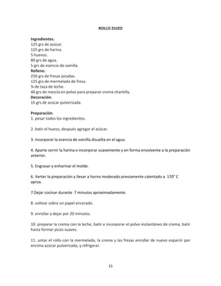 ROLLO ZUIZO

Ingredientes.
125 grs de azúcar.
125 grs de harina.
5 huevos.
80 grs de agua.
5 grs de esencia de vainilla.
Relleno.
250 grs de fresas picadas.
125 grs de mermelada de fresa.
¾ de taza de leche.
40 grs de mezcla en polvo para preparar crema chantilly.
Decoración.
15 grs de azúcar pulverizada.

Preparación.
1. pesar todos los ingredientes.

2. batir el huevo, después agregar el azúcar.

3. Incorporar la esencia de vainilla disuelta en el agua.

4. Aparte cernir la harina e incorporar suavemente y en forma envolvente a la preparación
anterior.

5. Engrasar y enharinar el molde.

6. Verter la preparación y llevar a horno moderado previamente calentado a 170° C
aprox.

7.Dejar cocinar durante 7 minutos aproximadamente.

8. voltear sobre un papel encerado.

9. enrollar y dejar por 20 minutos.

10. preparar la crema con la leche, batir e incorporar el polvo instantáneo de crema, batir
hasta formar picos suaves.

11. untar el rollo con la mermelada, la crema y las fresas enrollar de nuevo esparcir por
encima azúcar pulverizada, y refrigerar.



                                                15
 