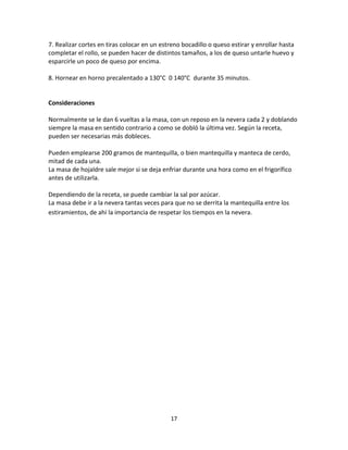 7. Realizar cortes en tiras colocar en un estreno bocadillo o queso estirar y enrollar hasta
completar el rollo, se pueden hacer de distintos tamaños, a los de queso untarle huevo y
esparcirle un poco de queso por encima.

8. Hornear en horno precalentado a 130°C 0 140°C durante 35 minutos.


Consideraciones

Normalmente se le dan 6 vueltas a la masa, con un reposo en la nevera cada 2 y doblando
siempre la masa en sentido contrario a como se dobló la última vez. Según la receta,
pueden ser necesarias más dobleces.

Pueden emplearse 200 gramos de mantequilla, o bien mantequilla y manteca de cerdo,
mitad de cada una.
La masa de hojaldre sale mejor si se deja enfriar durante una hora como en el frigorífico
antes de utilizarla.

Dependiendo de la receta, se puede cambiar la sal por azúcar.
La masa debe ir a la nevera tantas veces para que no se derrita la mantequilla entre los
estiramientos, de ahí la importancia de respetar los tiempos en la nevera.




                                             17
 