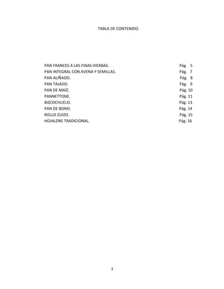 TABLA DE CONTENIDO.




PAN FRANCES A LAS FINAS HIERBAS.               Pág. 5
PAN INTEGRAL CON AVENA Y SEMILLAS.             Pág. 7
PAN ALIÑADO.                                   Pág. 8
PAN TAJADO.                                    Pág. 9
PAN DE MAÍZ.                                   Pág. 10
PANNETTONE.                                    Pág. 11
BIZCOCHUELO.                                   Pág. 13
PAN DE BONO.                                   Pág. 14
ROLLO ZUIZO.                                   Pág. 15
HOJALDRE TRADICIONAL.                          Pág. 16




                               3
 