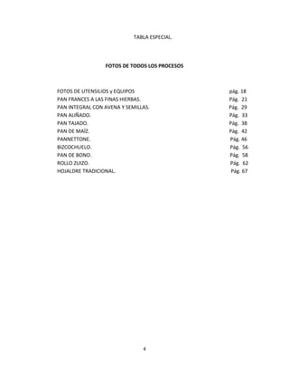 TABLA ESPECIAL.




                 FOTOS DE TODOS LOS PROCESOS



FOTOS DE UTENSILIOS y EQUIPOS                  pág. 18
PAN FRANCES A LAS FINAS HIERBAS.               Pág. 21
PAN INTEGRAL CON AVENA Y SEMILLAS.             Pág. 29
PAN ALIÑADO.                                   Pág. 33
PAN TAJADO.                                    Pág. 38
PAN DE MAÍZ.                                   Pág. 42
PANNETTONE.                                    Pág. 46
BIZCOCHUELO.                                   Pág. 56
PAN DE BONO.                                   Pág. 58
ROLLO ZUIZO.                                   Pág. 62
HOJALDRE TRADICIONAL.                           Pág. 67




                               4
 