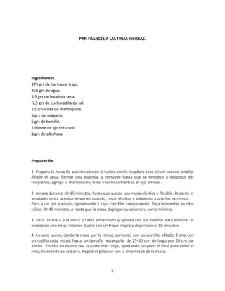 PAN FRANCÉS A LAS FINAS HIERBAS.




Ingredientes.
375 grs de harina de trigo.
250 grs de agua.
5.5 grs de levadura seca.
 7,5 grs de cucharadita de sal.
1 cucharada de mantequilla.
5 grs de orégano.
5 grs de tomillo.
1 diente de ajo triturado.
5 grs de albahaca




Preparación.

1. Prepara la masa de pan mezclando la harina con la levadura seca en un cuenco amplio.
Añade el agua, formar una esponja, y remueve hasta que se empiece a despegar del
recipiente, agrega la mantequilla, la sal y las finas hierbas, el ajo, amasar.

2. Amasa durante 10-15 minutos, hasta que quede una masa elástica y flexible. Durante el
amasado estira la masa de vez en cuando, retorciéndola y volviendo a unir los extremos.
Pasa a un bol aceitado ligeramente y tapa con film transparente. Deja fermentar en sitio
cálido 30-40 minutos, o hasta que la masa duplique su volumen, como mínimo.

3. Pasa la masa a la mesa o tabla enharinada y aprieta con los nudillos para eliminar el
exceso de aire en su interior. Cubre con un trapo limpio y deja reposar 10 minutos.

4. En este punto, divide la masa por la mitad, cortando con un cuchillo afilado. Estira con
un rodillo cada mitad, hasta un tamaño rectangular de 25-30 cm. de largo por 20 cm. de
ancho. Enrolla en espiral por la parte más larga, apretando un poco el final para sellar el
rollo, formando así la barra. Repite el proceso con la otra mitad de la masa.



                                            5
 