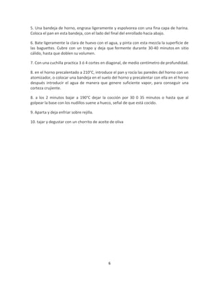 5. Una bandeja de horno, engrasa ligeramente y espolvorea con una fina capa de harina.
Coloca el pan en esta bandeja, con el lado del final del enrollado hacia abajo.

6. Bate ligeramente la clara de huevo con el agua, y pinta con esta mezcla la superficie de
las baguettes. Cubre con un trapo y deja que fermente durante 30-40 minutos en sitio
cálido, hasta que doblen su volumen.

7. Con una cuchilla practica 3 ó 4 cortes en diagonal, de medio centímetro de profundidad.

8. en el horno precalentado a 210°C, introduce el pan y rocía las paredes del horno con un
atomizador, o colocar una bandeja en el suelo del horno y precalentar con ella en el horno
después introducir el agua de manera que genere suficiente vapor, para conseguir una
corteza crujiente.

8. a los 2 minutos bajar a 190°C dejar la cocción por 30 0 35 minutos o hasta que al
golpear la base con los nudillos suene a hueco, señal de que está cocido.

9. Aparta y deja enfriar sobre rejilla.

10. tajar y degustar con un chorrito de aceite de oliva




                                              6
 