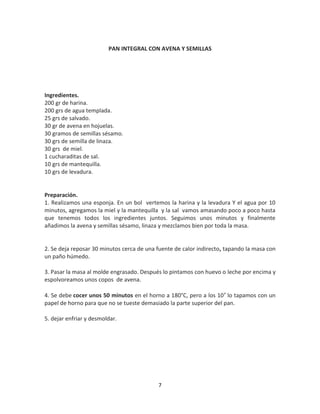 PAN INTEGRAL CON AVENA Y SEMILLAS




Ingredientes.
200 gr de harina.
200 grs de agua templada.
25 grs de salvado.
30 gr de avena en hojuelas.
30 gramos de semillas sésamo.
30 grs de semilla de linaza.
30 grs de miel.
1 cucharaditas de sal.
10 grs de mantequilla.
10 grs de levadura.


Preparación.
1. Realizamos una esponja. En un bol vertemos la harina y la levadura Y el agua por 10
minutos, agregamos la miel y la mantequilla y la sal vamos amasando poco a poco hasta
que tenemos todos los ingredientes juntos. Seguimos unos minutos y finalmente
añadimos la avena y semillas sésamo, linaza y mezclamos bien por toda la masa.


2. Se deja reposar 30 minutos cerca de una fuente de calor indirecto, tapando la masa con
un paño húmedo.

3. Pasar la masa al molde engrasado. Después lo pintamos con huevo o leche por encima y
espolvoreamos unos copos de avena.

4. Se debe cocer unos 50 minutos en el horno a 180°C, pero a los 10′ lo tapamos con un
papel de horno para que no se tueste demasiado la parte superior del pan.

5. dejar enfriar y desmoldar.




                                           7
 