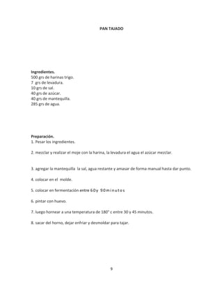 PAN TAJADO




Ingredientes.
500 grs de harinas trigo.
7 grs de levadura.
10 grs de sal.
40 grs de azúcar.
40 grs de mantequilla.
285 grs de agua.




Preparación.
1. Pesar los ingredientes.

2. mezclar y realizar el moje con la harina, la levadura el agua el azúcar mezclar.


3. agregar la mantequilla la sal, agua restante y amasar de forma manual hasta dar punto.

4. colocar en el molde.

5. colocar en fermentación entre 6 0 y 9 0 m i n u t o s

6. pintar con huevo.

7. luego hornear a una temperatura de 180° c entre 30 y 45 minutos.

8. sacar del horno, dejar enfriar y desmoldar para tajar.




                                               9
 