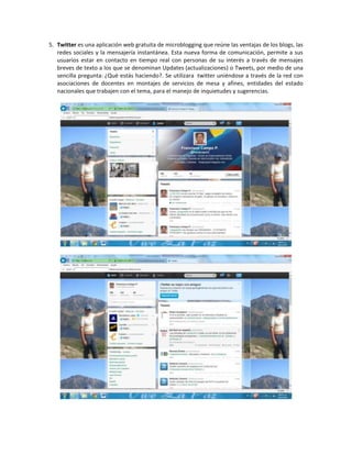 5. Twitter es una aplicación web gratuita de microblogging que reúne las ventajas de los blogs, las
redes sociales y la mensajería instantánea. Esta nueva forma de comunicación, permite a sus
usuarios estar en contacto en tiempo real con personas de su interés a través de mensajes
breves de texto a los que se denominan Updates (actualizaciones) o Tweets, por medio de una
sencilla pregunta: ¿Qué estás haciendo?. Se utilizara twitter uniéndose a través de la red con
asociaciones de docentes en montajes de servicios de mesa y afines, entidades del estado
nacionales que trabajen con el tema, para el manejo de inquietudes y sugerencias.

 