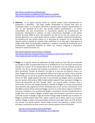 http://www.masadelante.com/faqs/twitter
http://wwwhatsnew.com/2009/11/12/%C2%BFque-es-twitter/
http://www.ciudadano2cero.com/twitter-que-es-como-funciona/

6. Slideshare Es un espacio gratuito donde los usuarios pueden enviar presentaciones en
powerpoint u openoffice , que luego quedan almacenados en formato flash para ser
visualizados online . es una opción interesante y educativa para compartir presentaciones en
red . es una aplicación de la wb.2 que permite publicar presentaciones y en formar
comunidades. con esta herramientas no necesitamos adjuntar las presentaciones de
powerpoint. Directamente lo subimos a la web y encontramos disponibles un link admite
archivos de hasta 20Mb de peso. Esta aplicación de web 2.0 es muy útil, puesto que nos
permite administrar una cuenta donde archivar, publicar y difundir muestras presentaciones.
Los beneficios de este servicio radican en la alternativa de compartir las sin necesidad de
adjuntar archivos pesados en nuestros mails, publicarlos en un sitio web o blog (gracias al
código HTML desde donde también accedemos a modificar el tamaño de visualización de la
presentación), socializarlos mediante un enlace con nuestros amigos/as o alumnos/as,
seleccionar nuestros favoritos, etc..
http://www.slideshare.net/zenizo/qu-es-slideshare
http://www.slideshare.net/guapoox/que-es-slideshare-y-como-funciona-3675736
http://angelicamaria12.wordpress.com/about/

7. Blogger es un popular sistema de publicación de blogs creado por Pyra Labs, pero comprado
por Google en 2003. Su popularidad radica en su facilidad de uso y los numerosos servicios que
entrega a los usuarios. Se ha ubicado dentro de los 16 dominios con más visitantes únicos en
Internet. Uno de los atractivos del proyecto es justamente su nombre genérico, que quiere
decir literalmente "hacedor de bitácoras" (un blog no es más que una bitácora virtual o en
línea). Blogger fue lanzado el 23 de agosto de 1999 por Pyra Labs, que ayudó a hacer conocido
este formato por ser una de las primeras herramientas de publicación de blogs en Internet. En
febrero de 2003, Google adquirió Pyra Labs, lo que permitió que Blogger pudiera ser gratuito
para los usuarios. Más tarde en 2004, Google también adquirió Picasa, que aportó a Blogger su
sistema de intercambio de fotos llamado “Hello”. Los usuarios podían compartir fotos y
comentarlas. El mismo año, Google presentó un rediseño de Blogger con nuevas características
como plantillas web, páginas de archivos individuales para enviar correos y comentarios. En el
año 2006 se lanzó la última versión de Blogger, primero en versión beta y luego en la definitiva.
Comenzó a trasladarse a los servidores de Google y actualmente, funciona completamente en
Google. Para crear un blog en Blogger, se beben seguir sólo tres pasos. Lo primero es crear una
cuenta de usuario en Google y luego dar nombre al blog y elegir la plantilla que se utilizará. En
Blogger es posible publicar texto, fotos, videos, y todo lo que se desee, según lo que se quiera
expresar. Blogger se utiliza mucho para publicar opiniones sobre algún tema, con el fin de llevar
ese mensaje a los demás usuarios. Muchos blogs se hacen más populares y reciben muchos
mensajes y comentarios de otros usuarios que, además, pueden enlazar información.
http://es.smeet.com/glosario/internet/blogger
http://www.iniciablog.com/2013/04/que-es-un-blog.html

 