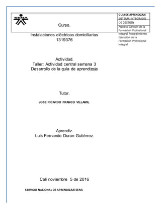 Curso.
Instalaciones eléctricas domiciliarias
1319376
Actividad.
Taller: Actividad central semana 3
Desarrollo de la guía de aprendizaje
Tutor.
JOSE RICARDO FRANCO VILLAMIL
Aprendiz.
Luis Fernando Duran Gutiérrez.
Cali noviembre 5 de 2016
SERVICIO NACIONAL DE APRENDIZAJE SENA
GUÍADE APRENDIZAJE
SISTEMA INTEGRADO
DE GESTIÓN
Proceso Gestión de la
Formación Profesional
Integral Procedimiento
Ejecución de la
Formación Profesional
Integral
 