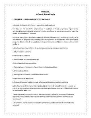 Unidad 4.
Informe de Auditoría
ESTUDIANTE: LEIBER ALEXANDER CEPEDA SUAREZ
Actividad:Realizacióndel informeyprocedimientode auditoría
Con base en los resultados obtenidos en la auditoría realizada al proceso organizacional
seleccionadoenlaactividadde la unidad3, realice uninforme de auditoríateniendoencuentalos
puntos descritos en esta actividad.
Recuerde que es importante la lectura previa del material de estudio y también la consulta de los
documentos de apoyo de esta unidad que están disponiblesen el botón del menú principal del
programa:Documentosde apoyo/Documentoscomplementarios/Documentoscomplementarios
unidad 4.
1. Diseñe ydiligencieuninforme de auditoríaque contengalossiguientescriterios:
a. Objetivosde laauditoría.
b. Alcance de la auditoría.
c. Identificacióndel cliente de auditoría.
d. Identificacióndel equipoauditor.
e. Fechasy lugaresdonde se realizaronlasactividadesde auditoría.
f. Criteriosde auditoría.
g. Hallazgosde laauditoría y laevidenciarelacionada.
h. Conclusionesde laauditoría.
i. Declaraciónsobre el gradoenel cual se han cumplidoloscriteriosde laauditoría.
2. Diseñe el procedimientomandatoriode auditoríainternade calidad,teniendoencuentaque
este debe darcumplimientoal siguiente requisitodispuestoenel numeral 8.2.2Auditoríainterna
de la NormaISO 9001:2008.
“Se debe establecerunprocedimientodocumentadoparadefinirlasresponsabilidadesylos
requisitosparaplanificaryrealizarlasauditorías,establecer losregistrose informarde los
resultados”.
3. Finalmente,escribalasconclusionesdel aprendizajeque obtuvotrasel desarrollode esta
actividad.
 