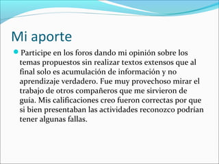 Mi aporte
Participe en los foros dando mi opinión sobre los
temas propuestos sin realizar textos extensos que al
final solo es acumulación de información y no
aprendizaje verdadero. Fue muy provechoso mirar el
trabajo de otros compañeros que me sirvieron de
guía. Mis calificaciones creo fueron correctas por que
si bien presentaban las actividades reconozco podrían
tener algunas fallas.
 