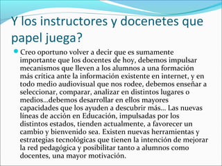 Y los instructores y docenetes que
papel juega?
Creo oportuno volver a decir que es sumamente
importante que los docentes de hoy, debemos impulsar
mecanismos que lleven a los alumnos a una formación
más crítica ante la información existente en internet, y en
todo medio audiovisual que nos rodee, debemos enseñar a
seleccionar, comparar, analizar en distintos lugares o
medios…debemos desarrollar en ellos mayores
capacidades que los ayuden a descubrir más… Las nuevas
líneas de acción en Educación, impulsadas por los
distintos estados, tienden actualmente, a favorecer un
cambio y bienvenido sea. Existen nuevas herramientas y
estrategias tecnológicas que tienen la intención de mejorar
la red pedagógica y posibilitar tanto a alumnos como
docentes, una mayor motivación.
 