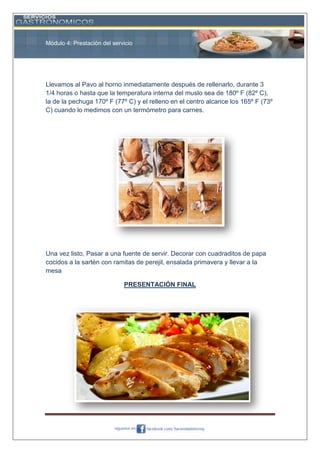 Módulo 4: Prestación del servicio

Llevamos al Pavo al horno inmediatamente después de rellenarlo, durante 3
1/4 horas o hasta que la temperatura interna del muslo sea de 180º F (82º C),
la de la pechuga 170º F (77º C) y el relleno en el centro alcance los 165º F (73º
C) cuando lo medimos con un termómetro para carnes.

Una vez listo, Pasar a una fuente de servir. Decorar con cuadraditos de papa
cocidos a la sartén con ramitas de perejil, ensalada primavera y llevar a la
mesa
PRESENTACIÓN FINAL

 