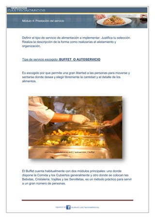 Módulo 4: Prestación del servicio

Definir el tipo de servicio de alimentación a implementar. Justifica tu selección.
Realiza la descripción de la forma como realizarías el alistamiento y
organización.

Tipo de servicio escogido: BUFFET O AUTOSERVICIO

Es escogido por que permite una gran libertad a las personas para moverse y
sentarse donde desea y elegir libremente la cantidad y el detalle de los
alimentos.

El Buffet cuenta habitualmente con dos módulos principales: uno donde
dispone la Comida y los Cubiertos generalmente y otro donde se colocan las
Bebidas, Cristalería, Vajillas y las Servilletas, es un método práctico para servir
a un gran número de personas.

 