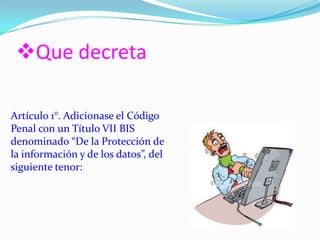 Que decreta
Artículo 1°. Adicionase el Código
Penal con un Título VII BIS
denominado “De la Protección de
la información y de los datos”, del
siguiente tenor:
 