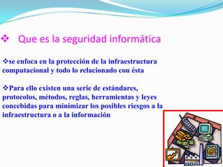  Que es la seguridad informática
se enfoca en la protección de la infraestructura
computacional y todo lo relacionado con ésta
Para ello existen una serie de estándares,
protocolos, métodos, reglas, herramientas y leyes
concebidas para minimizar los posibles riesgos a la
infraestructura o a la información
 