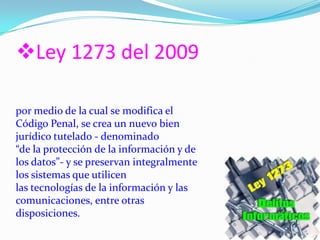 Ley 1273 del 2009
por medio de la cual se modifica el
Código Penal, se crea un nuevo bien
jurídico tutelado - denominado
“de la protección de la información y de
los datos”- y se preservan integralmente
los sistemas que utilicen
las tecnologías de la información y las
comunicaciones, entre otras
disposiciones.
 