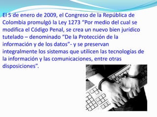 El 5 de enero de 2009, el Congreso de la República de
Colombia promulgó la Ley 1273 “Por medio del cual se
modifica el Código Penal, se crea un nuevo bien jurídico
tutelado – denominado “De la Protección de la
información y de los datos”- y se preservan
integralmente los sistemas que utilicen las tecnologías de
la información y las comunicaciones, entre otras
disposiciones”.
 