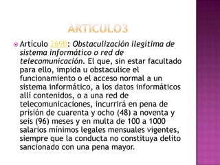  Artículo 269B: Obstaculización ilegítima de
sistema informático o red de
telecomunicación. El que, sin estar facultado
para ello, impida u obstaculice el
funcionamiento o el acceso normal a un
sistema informático, a los datos informáticos
allí contenidos, o a una red de
telecomunicaciones, incurrirá en pena de
prisión de cuarenta y ocho (48) a noventa y
seis (96) meses y en multa de 100 a 1000
salarios mínimos legales mensuales vigentes,
siempre que la conducta no constituya delito
sancionado con una pena mayor.
 