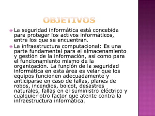  La seguridad informática está concebida
para proteger los activos informáticos,
entre los que se encuentran.
 La infraestructura computacional: Es una
parte fundamental para el almacenamiento
y gestión de la información, así como para
el funcionamiento mismo de la
organización. La función de la seguridad
informática en esta área es velar que los
equipos funcionen adecuadamente y
anticiparse en caso de fallas, planes de
robos, incendios, boicot, desastres
naturales, fallas en el suministro eléctrico y
cualquier otro factor que atente contra la
infraestructura informática.
 
