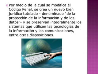  Por medio de la cual se modifica el
Código Penal, se crea un nuevo bien
jurídico tutelado - denominado “de la
protección de la información y de los
datos”- y se preservan integralmente los
sistemas que utilicen las tecnologías de
la información y las comunicaciones,
entre otras disposiciones.
 