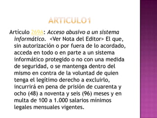 Artículo 269A: Acceso abusivo a un sistema
informático. <Ver Nota del Editor> El que,
sin autorización o por fuera de lo acordado,
acceda en todo o en parte a un sistema
informático protegido o no con una medida
de seguridad, o se mantenga dentro del
mismo en contra de la voluntad de quien
tenga el legítimo derecho a excluirlo,
incurrirá en pena de prisión de cuarenta y
ocho (48) a noventa y seis (96) meses y en
multa de 100 a 1.000 salarios mínimos
legales mensuales vigentes.
 
