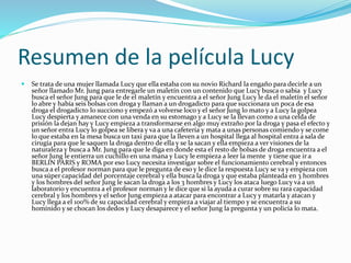 Resumen de la película Lucy
 Se trata de una mujer llamada Lucy que ella estaba con su novio Richard la engaño para decirle a un
señor llamado Mr. Jung para entregarle un maletín con un contenido que Lucy busca o sabia y Lucy
busca el señor Jung para que le de el maletín y encuentra a el señor Jung Lucy le da el maletín el señor
lo abre y había seis bolsas con droga y llaman a un drogadicto para que succionara un poca de esa
droga el drogadicto lo succiono y empezó a volverse loco y el señor Jung lo mato y a Lucy la golpea
Lucy despierta y amanece con una venda en su estomago y a Lucy se la llevan como a una celda de
prisión la dejan hay y Lucy empieza a transformarse en algo muy extraño por la droga y pasa el efecto y
un señor entra Lucy lo golpea se libera y va a una cafetería y mata a unas personas comiendo y se come
lo que estaba en la mesa busca un taxi para que la lleven a un hospital llega al hospital entra a sala de
cirugía para que le saquen la droga dentro de ella y se la sacan y ella empieza a ver visiones de la
naturaleza y busca a Mr. Jung para que le diga en donde esta el resto de bolsas de droga encuentra a el
señor Jung le entierra un cuchillo en una mana y Lucy le empieza a leer la mente y tiene que ir a
BERLIN PARIS y ROMA por eso Lucy necesita investigar sobre el funcionamiento cerebral y entonces
busca a el profesor norman para que le pregunta de eso y le dice la respuesta Lucy se va y empieza con
una súper capacidad del porcentaje cerebral y ella busca la droga y que estaba planteada en 3 hombres
y los hombres del señor Jung le sacan la droga a los 3 hombres y Lucy los ataca luego Lucy va a un
laboratorio y encuentra a el profesor norman y le dice que si la ayuda a curar sobre su rara capacidad
cerebral y los hombres y el señor Jung empieza a atacar para encontrar a Lucy y matarla y atacan y
Lucy llega a el 100% de su capacidad cerebral y empieza a viajar al tiempo y se encuentra a su
homínido y se chocan los dedos y Lucy desaparece y el señor Jung la pregunta y un policía lo mata.
 