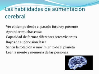 Las habilidades de aumentación
cerebral
Ver el tiempo desde el pasado futuro y presente
Aprender muchas cosas
Capacidad de formar diferentes seres vivientes
Rayos de supervisión laser
Sentir la rotación o movimiento de el planeta
Leer la mente y memoria de las personas
 